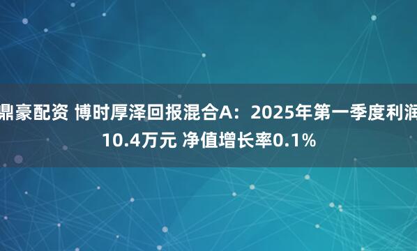 鼎豪配资 博时厚泽回报混合A：2025年第一季度利润10.4万元 净值增长率0.1%