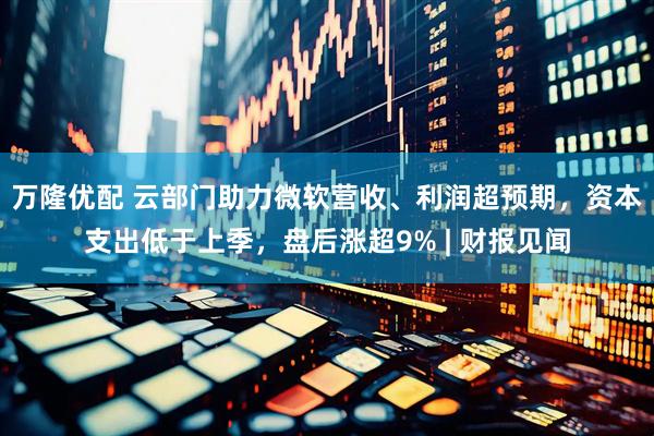 万隆优配 云部门助力微软营收、利润超预期，资本支出低于上季，盘后涨超9% | 财报见闻