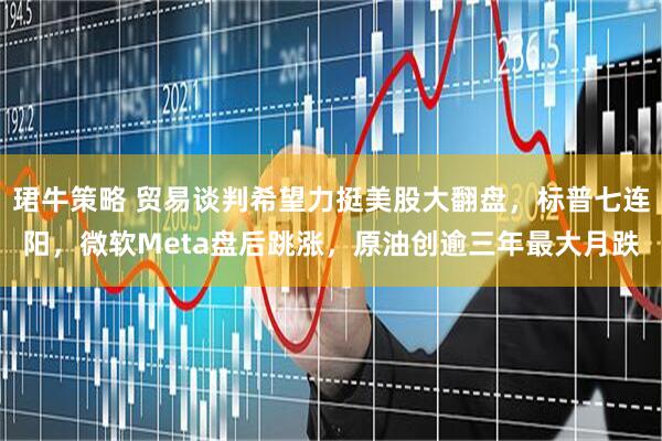 珺牛策略 贸易谈判希望力挺美股大翻盘，标普七连阳，微软Meta盘后跳涨，原油创逾三年最大月跌