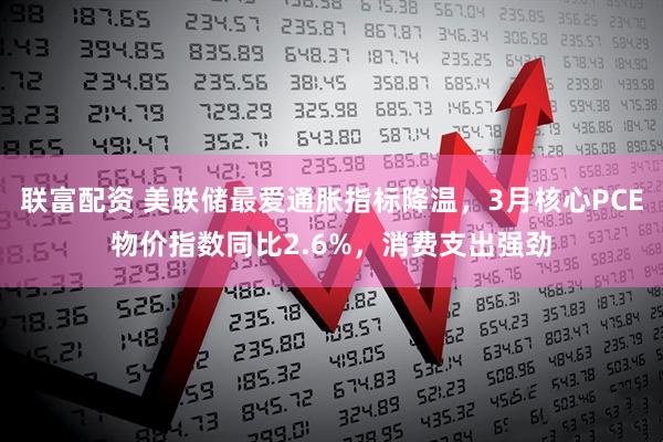 联富配资 美联储最爱通胀指标降温，3月核心PCE物价指数同比2.6%，消费支出强劲