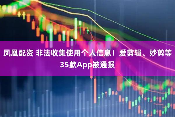 凤凰配资 非法收集使用个人信息！爱剪辑、妙剪等35款App被通报