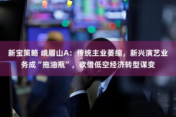 新宝策略 峨眉山A：传统主业萎缩，新兴演艺业务成“拖油瓶”，欲借低空经济转型谋变