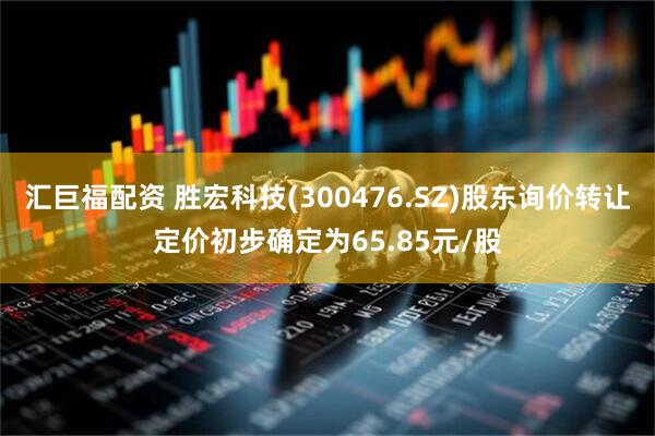 汇巨福配资 胜宏科技(300476.SZ)股东询价转让定价初步确定为65.85元/股