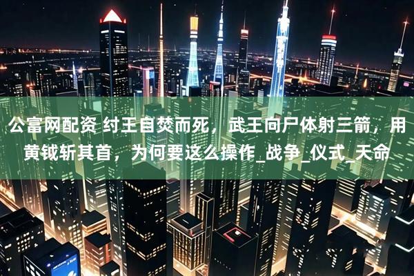 公富网配资 纣王自焚而死，武王向尸体射三箭，用黄钺斩其首，为何要这么操作_战争_仪式_天命