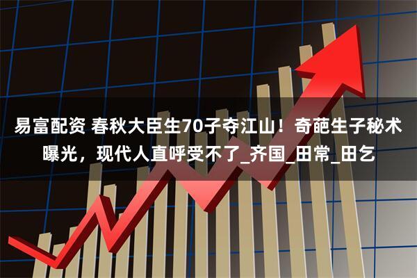 易富配资 春秋大臣生70子夺江山！奇葩生子秘术曝光，现代人直呼受不了_齐国_田常_田乞