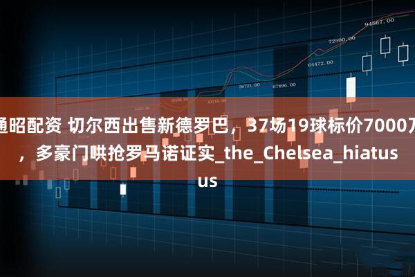 通昭配资 切尔西出售新德罗巴，37场19球标价7000万，多豪门哄抢罗马诺证实_the_Chelsea_hiatus