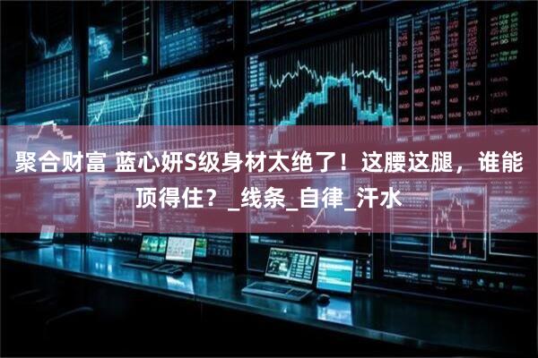 聚合财富 蓝心妍S级身材太绝了！这腰这腿，谁能顶得住？_线条_自律_汗水