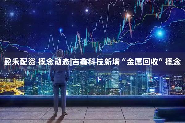 盈禾配资 概念动态|吉鑫科技新增“金属回收”概念