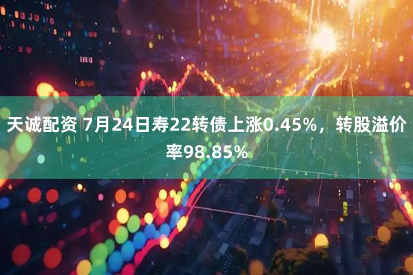 天诚配资 7月24日寿22转债上涨0.45%，转股溢价率98.85%