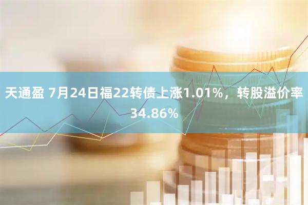 天通盈 7月24日福22转债上涨1.01%，转股溢价率34.86%