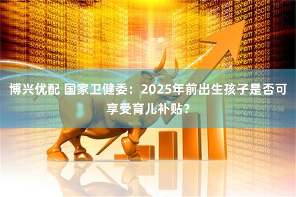 博兴优配 国家卫健委：2025年前出生孩子是否可享受育儿补贴？