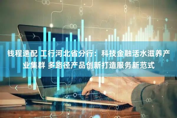 钱程速配 工行河北省分行：科技金融活水滋养产业集群 多路径产品创新打造服务新范式